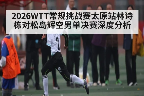 2026WTT常规挑战赛太原站林诗栋对松岛辉空男单决赛深度分析