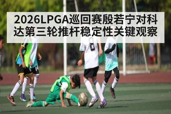 2026LPGA巡回赛殷若宁对科达第三轮推杆稳定性关键观察